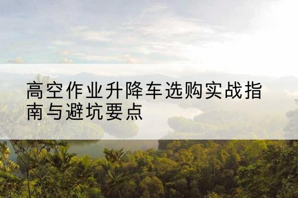 临沧升降车怎么选-高空作业升降车选购实战指南与避坑要点