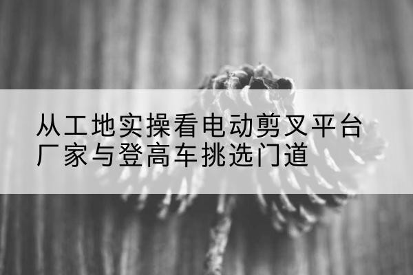 临沧电动剪叉升降平台厂家-从工地实操看电动剪叉平台厂家与登高车挑选门道