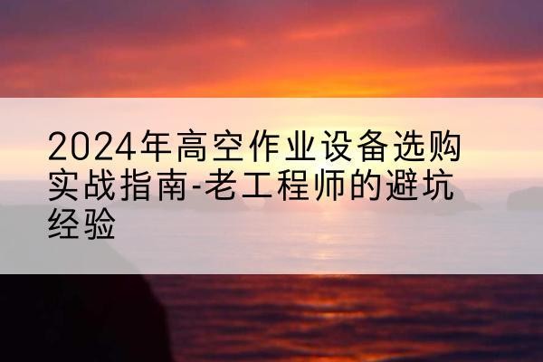 临沧高空作业升降机厂家推荐-2024年高空作业设备选购实战指南-老工程师的避坑经验