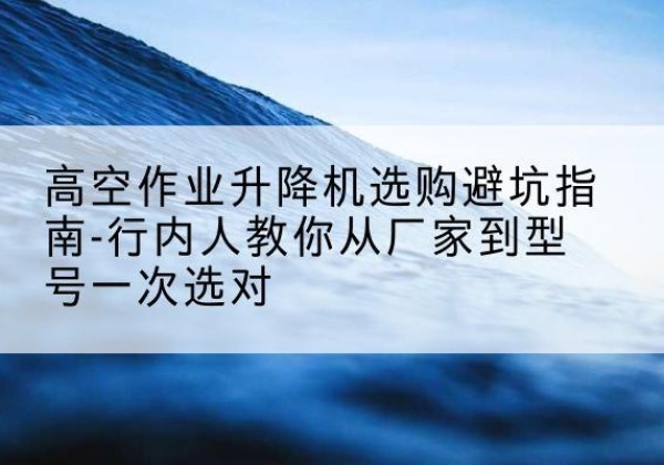 临沧升降平台厂家-高空作业升降机选购避坑指南-行内人教你从厂家到型号一次选对