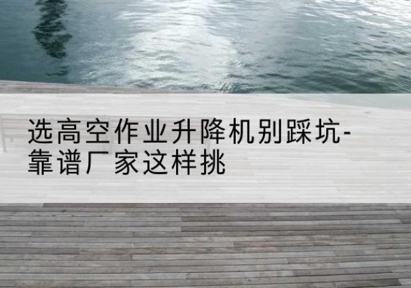 临沧剪叉式升降机厂家-选高空作业升降机别踩坑-靠谱厂家这样挑