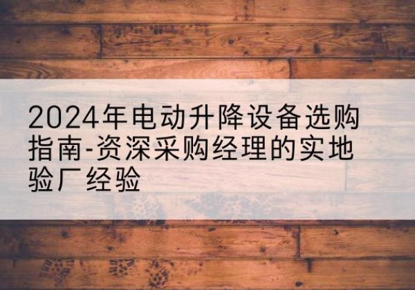 临沧电动剪叉升降平台厂家-2024年电动升降设备选购指南-资深采购经理的实地验厂经验