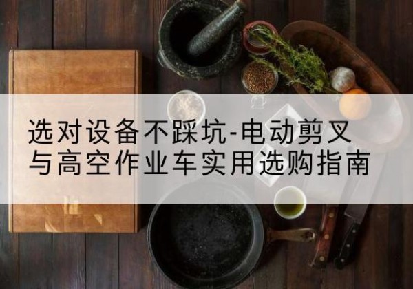 临沧电动剪叉升降平台怎么选-选对设备不踩坑-电动剪叉与高空作业车实用选购指南