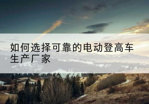 临沧电动登高车厂家-如何选择可靠的电动登高车生产厂家