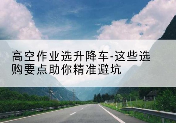 临沧升降车厂家-高空作业选升降车-这些选购要点助你*避坑