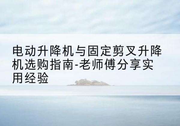 临沧电动升降机怎么选-电动升降机与固定剪叉升降机选购指南-老师傅分享实用经验