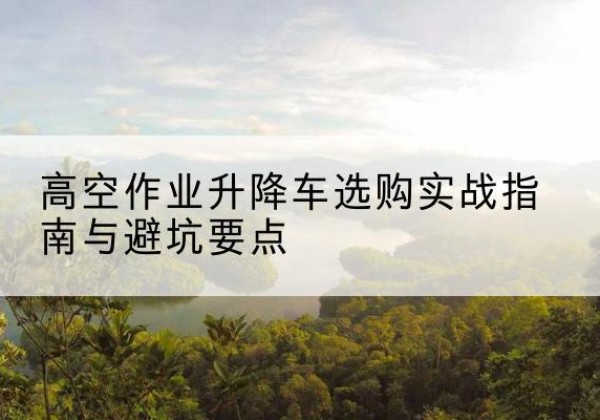 临沧升降车怎么选-高空作业升降车选购实战指南与避坑要点