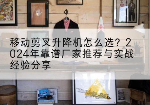 临沧升降平台厂家推荐-移动剪叉升降机怎么选？2024年靠谱厂家推荐与实战经验分享