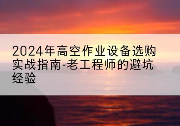 临沧高空作业升降机厂家推荐-2024年高空作业设备选购实战指南-老工程师的避坑经验