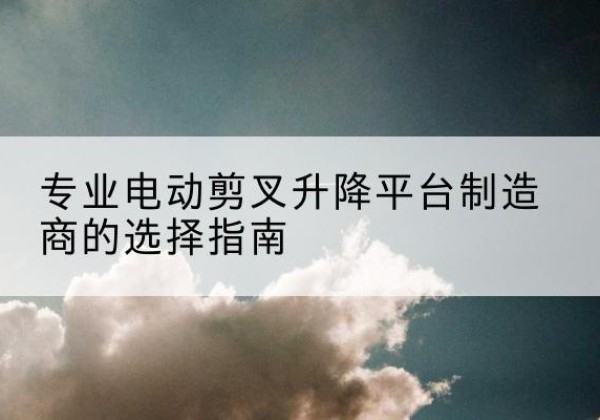 临沧电动剪叉升降平台厂家-专业电动剪叉升降平台制造商的选择指南